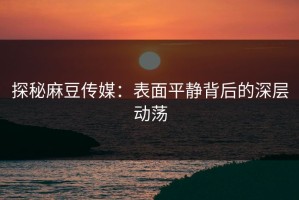 探秘麻豆传媒：表面平静背后的深层动荡