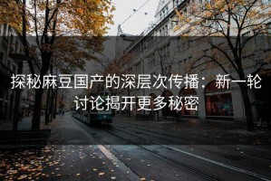 探秘麻豆国产的深层次传播：新一轮讨论揭开更多秘密