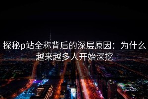探秘p站全称背后的深层原因：为什么越来越多人开始深挖