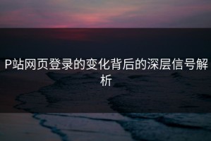 P站网页登录的变化背后的深层信号解析