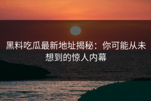 黑料吃瓜最新地址揭秘：你可能从未想到的惊人内幕