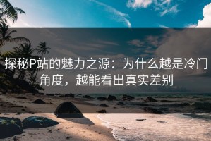 探秘P站的魅力之源：为什么越是冷门角度，越能看出真实差别