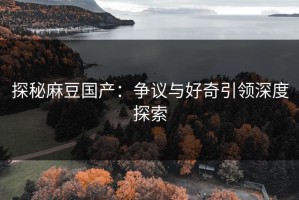 探秘麻豆国产：争议与好奇引领深度探索