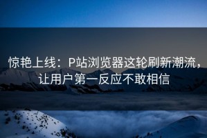 惊艳上线：P站浏览器这轮刷新潮流，让用户第一反应不敢相信