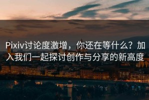 Pixiv讨论度激增，你还在等什么？加入我们一起探讨创作与分享的新高度