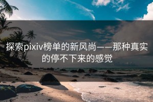 探索pixiv榜单的新风尚——那种真实的停不下来的感觉
