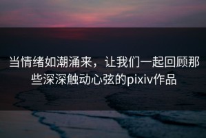当情绪如潮涌来，让我们一起回顾那些深深触动心弦的pixiv作品