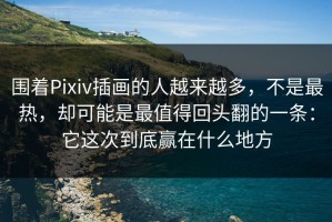 围着Pixiv插画的人越来越多，不是最热，却可能是最值得回头翻的一条：它这次到底赢在什么地方