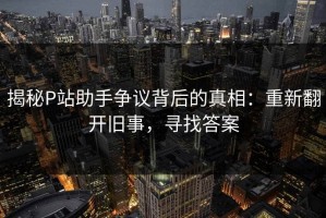 揭秘P站助手争议背后的真相：重新翻开旧事，寻找答案