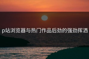 p站浏览器与热门作品后劲的强劲挥洒