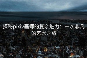 探秘pixiv画师的复杂魅力：一次非凡的艺术之旅