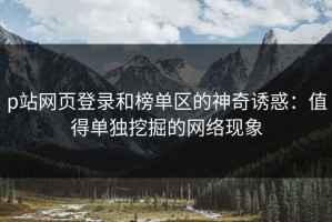 p站网页登录和榜单区的神奇诱惑：值得单独挖掘的网络现象