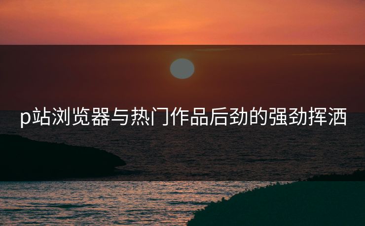 p站浏览器与热门作品后劲的强劲挥洒