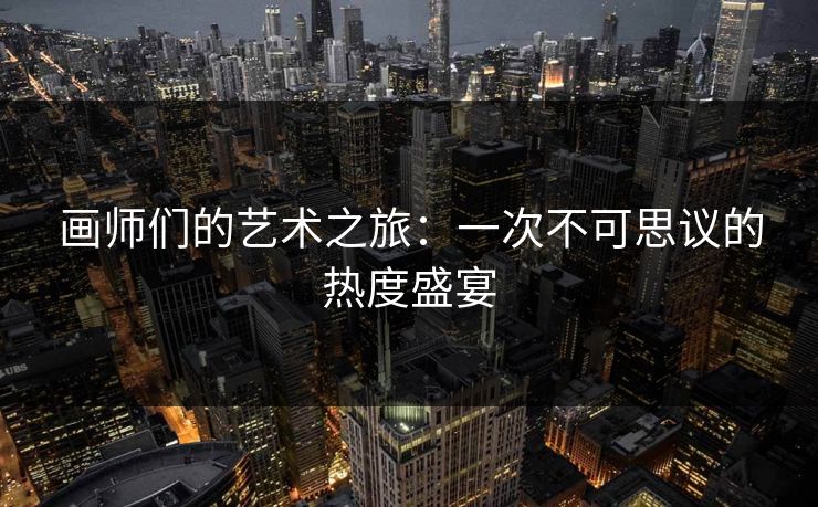 画师们的艺术之旅：一次不可思议的热度盛宴