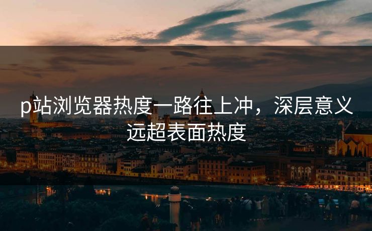 p站浏览器热度一路往上冲，深层意义远超表面热度