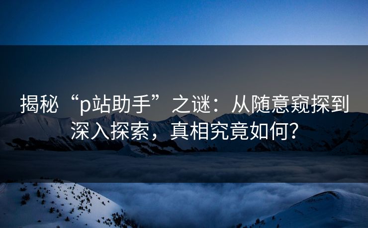 揭秘“p站助手”之谜：从随意窥探到深入探索，真相究竟如何？