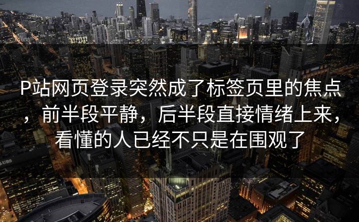 P站网页登录突然成了标签页里的焦点，前半段平静，后半段直接情绪上来，看懂的人已经不只是在围观了