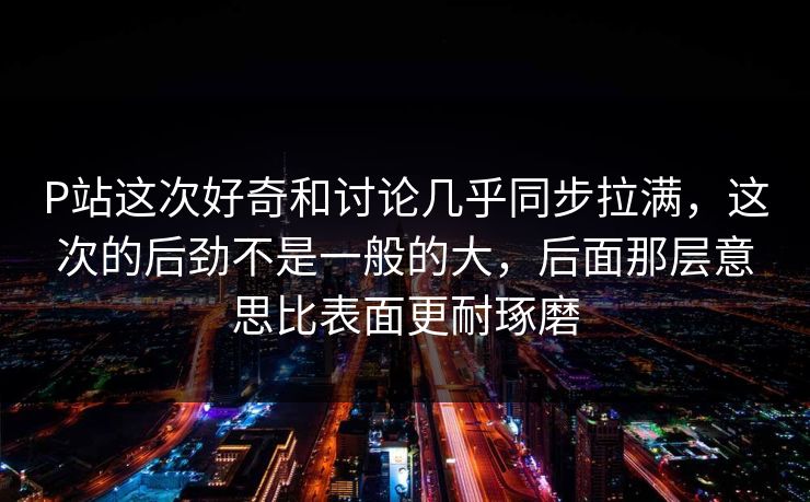 P站这次好奇和讨论几乎同步拉满，这次的后劲不是一般的大，后面那层意思比表面更耐琢磨