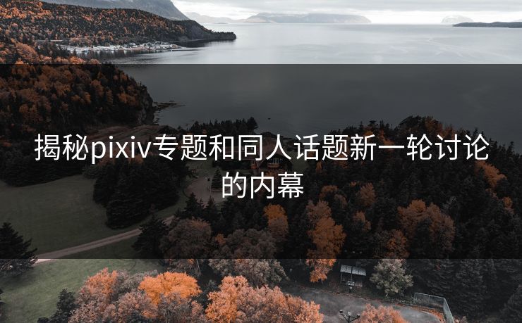 揭秘pixiv专题和同人话题新一轮讨论的内幕 揭秘pixiv专题和同人话题新一轮讨论的内幕