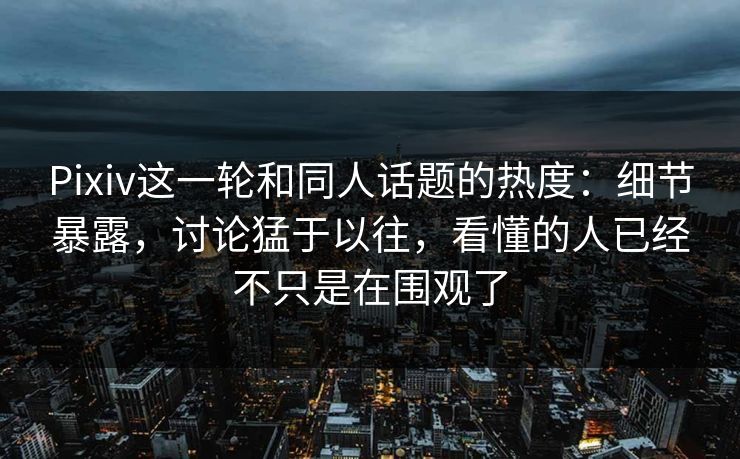 Pixiv这一轮和同人话题的热度：细节暴露，讨论猛于以往，看懂的人已经不只是在围观了