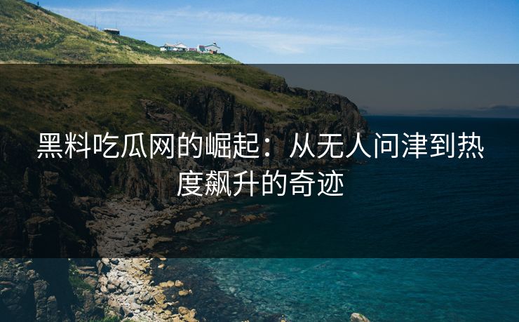 黑料吃瓜网的崛起：从无人问津到热度飙升的奇迹