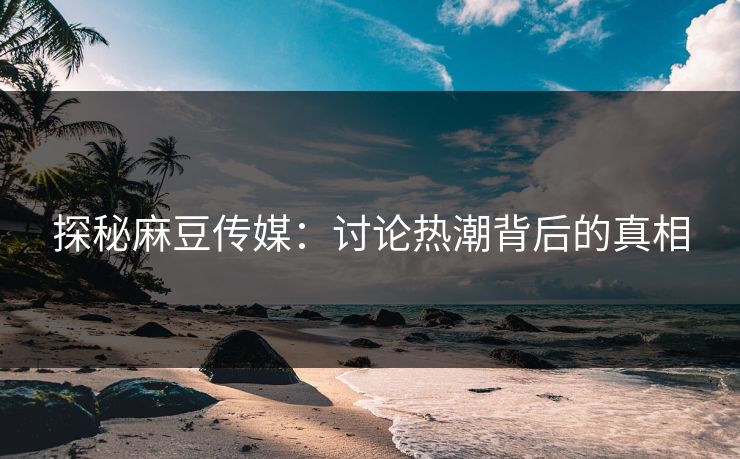 探秘麻豆传媒：讨论热潮背后的真相