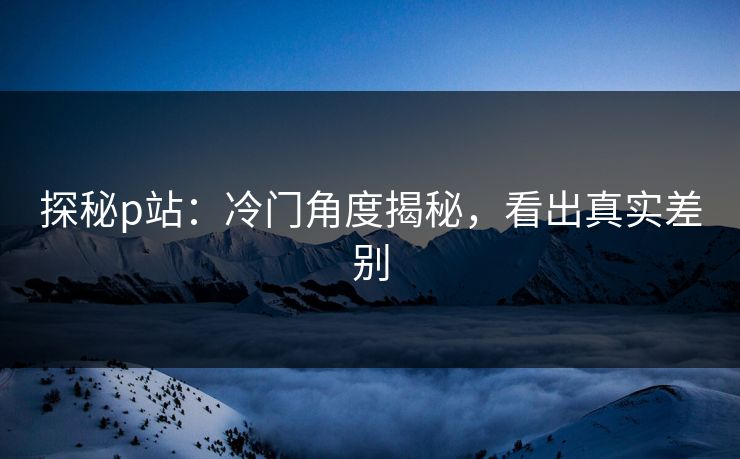 探秘p站：冷门角度揭秘，看出真实差别