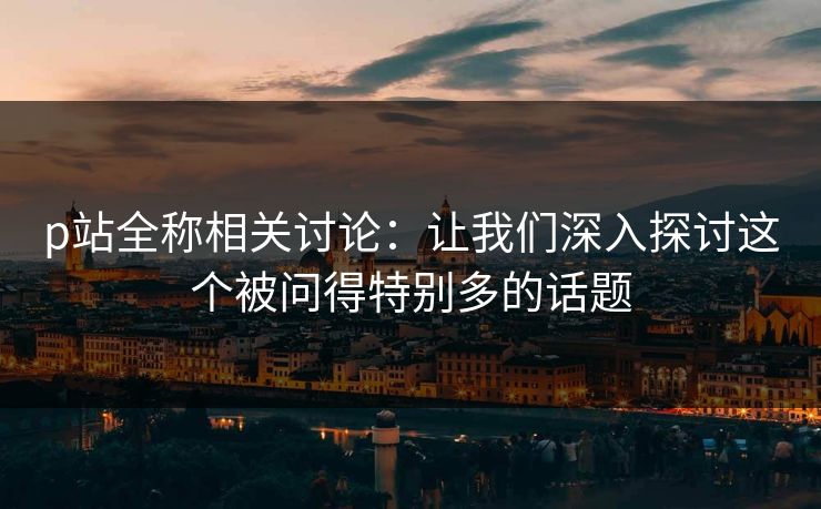 p站全称相关讨论：让我们深入探讨这个被问得特别多的话题