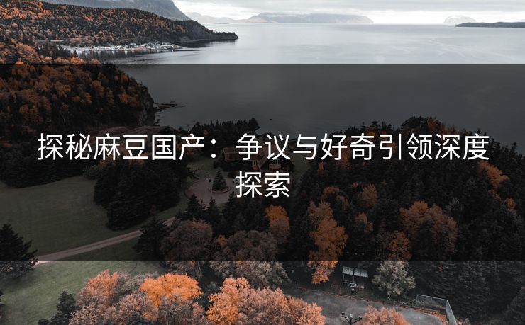 探秘麻豆国产:争议与好奇引领深度探索 探秘麻豆国产:争议与好奇引领深度探索