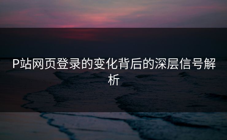 P站网页登录的变化背后的深层信号解析