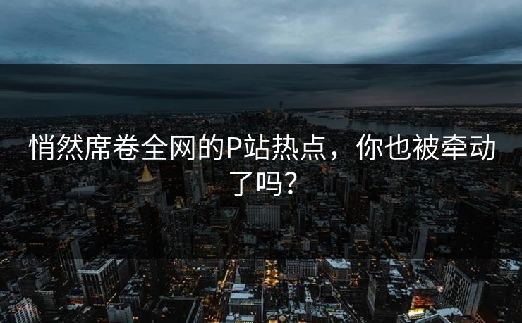 悄然席卷全网的P站热点，你也被牵动了吗？