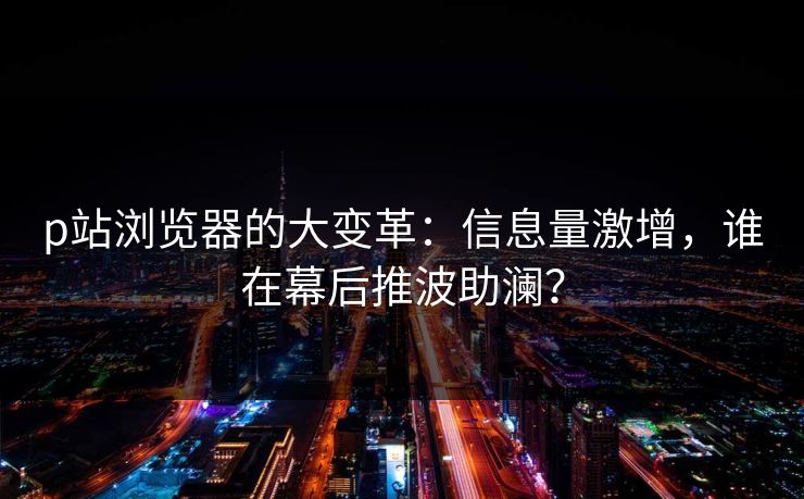 p站浏览器的大变革：信息量激增，谁在幕后推波助澜？