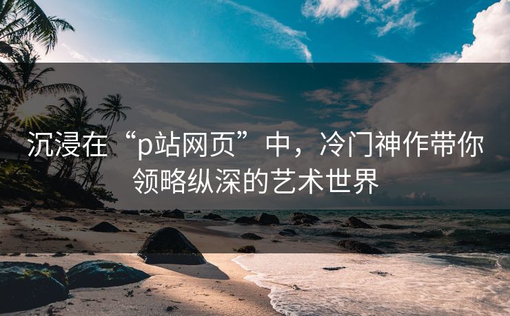 沉浸在“p站网页”中，冷门神作带你领略纵深的艺术世界