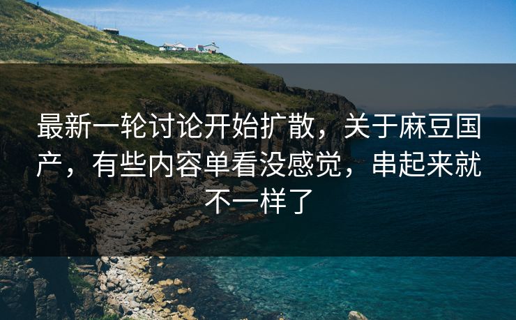 最新一轮讨论开始扩散，关于麻豆国产，有些内容单看没感觉，串起来就不一样了