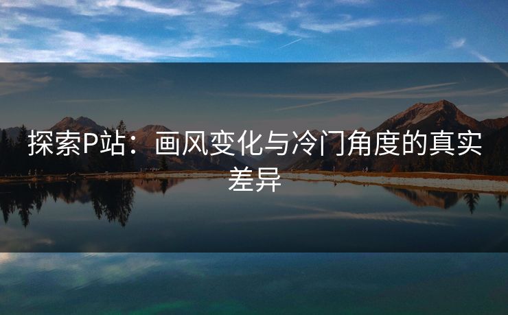 探索P站：画风变化与冷门角度的真实差异