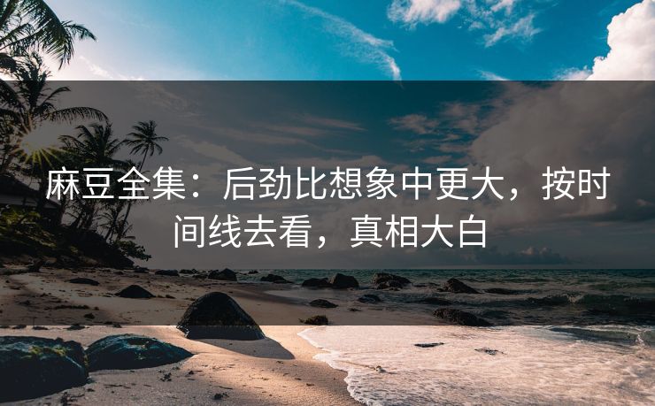 麻豆全集：后劲比想象中更大，按时间线去看，真相大白