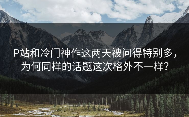P站和冷门神作这两天被问得特别多，为何同样的话题这次格外不一样？