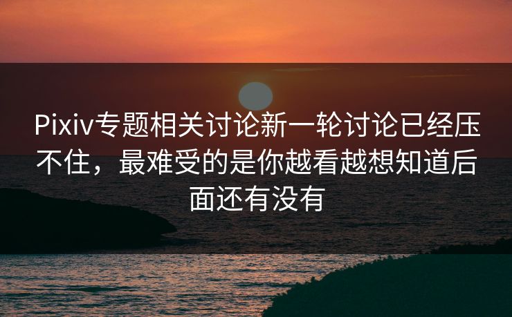 Pixiv专题相关讨论新一轮讨论已经压不住，最难受的是你越看越想知道后面还有没有