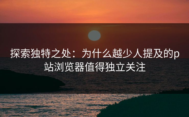 探索独特之处：为什么越少人提及的p站浏览器值得独立关注