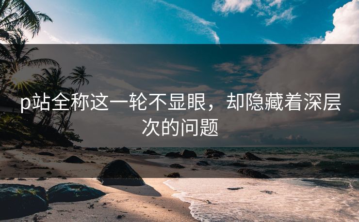 p站全称这一轮不显眼，却隐藏着深层次的问题