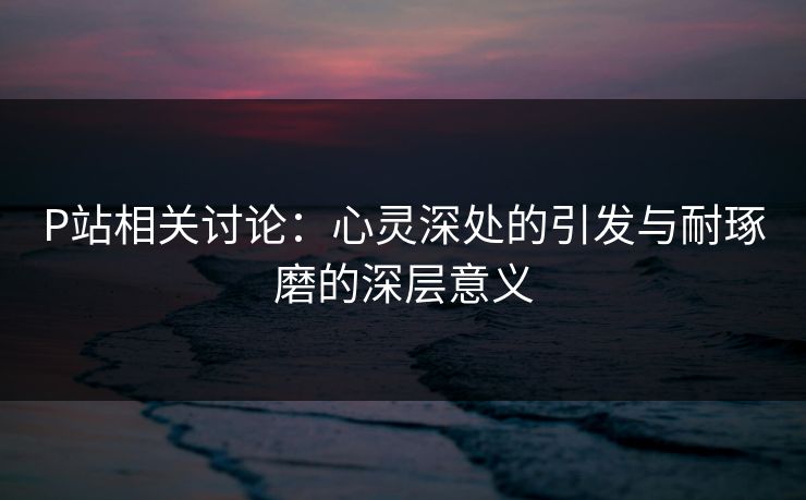 P站相关讨论：心灵深处的引发与耐琢磨的深层意义