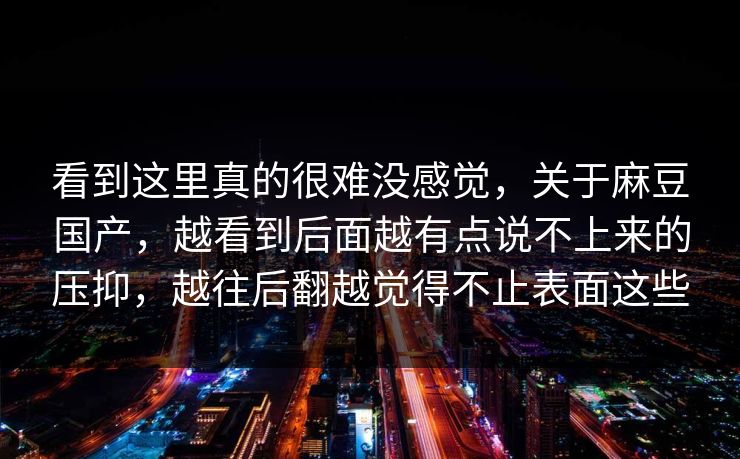 看到这里真的很难没感觉，关于麻豆国产，越看到后面越有点说不上来的压抑，越往后翻越觉得不止表面这些