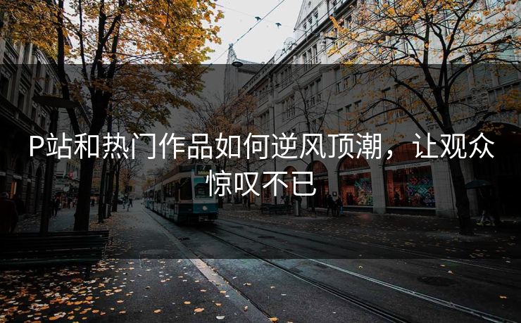P站和热门作品如何逆风顶潮，让观众惊叹不已