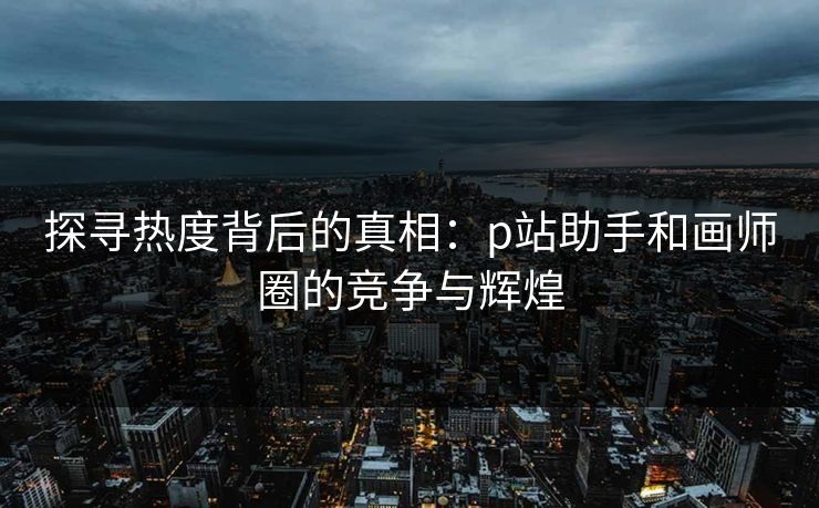 探寻热度背后的真相：p站助手和画师圈的竞争与辉煌