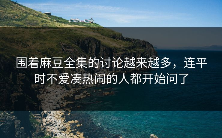 围着麻豆全集的讨论越来越多，连平时不爱凑热闹的人都开始问了
