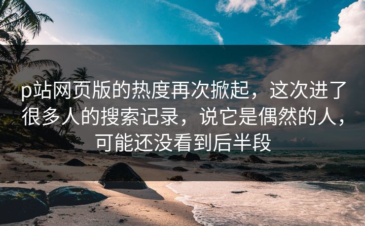 p站网页版的热度再次掀起，这次进了很多人的搜索记录，说它是偶然的人，可能还没看到后半段