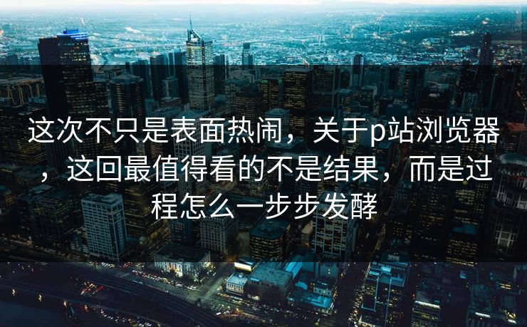 这次不只是表面热闹，关于p站浏览器，这回最值得看的不是结果，而是过程怎么一步步发酵