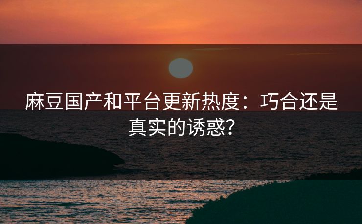 麻豆国产和平台更新热度：巧合还是真实的诱惑？