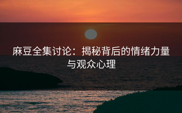 麻豆全集讨论：揭秘背后的情绪力量与观众心理