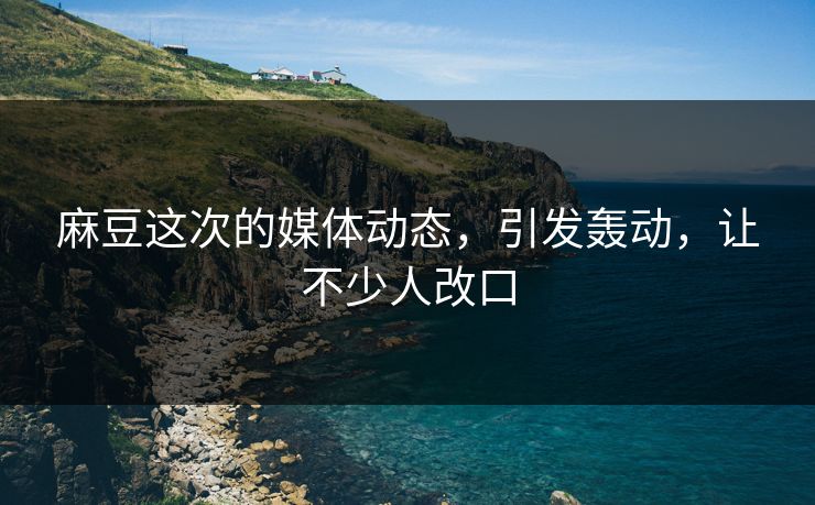麻豆这次的媒体动态，引发轰动，让不少人改口